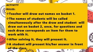 ACTIVITY
RULES:
Teacher will draw out names on basket 1.
The names of students will be called
simultaneously after the draw and student will
draw out on basket 2, once, for questions and
each draw corresponds an item for them to
work with it.
After solving it, they will present it.
A student will present his/her answer in front
of the class.
 