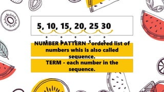 5, 10, 15, 20, 25 30
+
5
+
5
+
5
+
5
+
5
NUMBER PATTERN - ordered list of
numbers whis is also called
sequence.
TERM - each number in the
sequence.
 