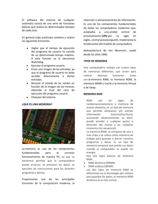 El software del sistema de cualquier            retención o almacenamiento de información.
autómata consta de una serie de funciones       Es uno de los componentes fundamentales
básicas que realiza en determinados tiempos     de todas las computadoras modernas que,
de cada ciclo.
                                                acoplados a una unidad central de
                                                procesamiento (CPU por       su     sigla  en
En general cada autómata contiene y realiza
las siguientes funciones:                       inglés, central processingunit), implementa lo
                                                fundamental del modelo de computadora
       Vigilar que el tiempo de ejecución
       del programa de usuario no exceda        deArquitectura de von Neumann, usado
       de un determinado tiempo máximo.         desde los años 1940.
       A esta función se le denomina
       Watchdog.                                TIPOS DE MEMORIA
       Ejecutar el programa usuario.
                                                Una computadora trabaja con cuatro tipos
       Crear una imagen de las entradas, ya
       que el programa de usuario no debe       de memorias diferentes, que sirven para
       acceder directamente a dichas            realizar   diversas   funciones.   Estas
       entradas.                                son la memoria RAM, la memoria ROM, la
       Renovar el estado de las salidas en      memoria SRAM o Caché y la memoria Virtual
       función de la imagen de las mismas,      o de Swap.
       obtenida al final del ciclo de
       ejecución del programa usuario           MEMORIA RAM
       Chequeo del sistema.
                                                  RAM       son       las     siglas     de
¿QUE ES UNA MEMORIA?                              randomaccessmemory o memoria de
                                                  acceso aleatorio, es un tipo de memoria
                                                  que permite almacenar y/o extraer
                                                  información           (Lectura/Escritura),
                                                  accesando aleatoriamente; es decir,
                                                  puede acceder a cualquier punto o
                                                  dirección del mismo y en cualquier
                                                  momento (no secuencial).
                                                  La memoria RAM, se compone de uno o
                                                  más chips y se utiliza como memoria de
                                                  trabajo para guardar o borrar nuestros
                                                  programas y datos. Es un tipo de
                                                  memoria temporal que pierde sus datos
La memoria es uno de los componentes              cuando el computador se queda sin
fundamentales       para     el     correcto      energía.
funcionamiento de nuestra PC, ya que su           Hay dos tipos básicos de memoria
existencia permite que la computadora             RAM:
                                                    RAM dinámica (DRAM)
pueda arrancar, se procesen los datos, se
                                                    RAM estática (SRAM)
ejecuten las instrucciones para los distintos     Los dos tipos de memoria RAM se
programas y demás.                                diferencian en la tecnología que utilizan
                                                  para guardar los datos, la memoria RAM
Proporcionan una de las principales               dinámica es la más común.
funciones de la computación moderna, la
 