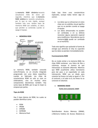 La memoria RAM dinámica necesita            Cada tipo tiene unas características
  actualizarse miles de veces por             especiales, aunque todas tienen algo en
  segundo, mientras que la memoria            común:
  RAM estática no necesita actualizarse,
  por lo que es más rápida, aunque                    Los datos que se almacenan en estos
  también más cara. Ambos tipos de                    chips son no volátiles, locual significa
  memoria RAM son volátiles, es decir,                que no se pierden cuando se apaga
  que pierden su contenido cuando se                  el equipo.
  apaga el equipo.                                    Los datos almacenados no pueden
                                                      ser cambiados o en su defecto
                                                      necesitan alguna operación especial
       MEMORIA ROM                                    para modificarse. Recordemos que la
                                                      memoria RAM puede ser cambiada
                                                      en al momento.

                                              Todo esto significa que quitando la fuente de
                                              energía que alimenta el chip no supondrá
                                              que los datos se pierdan irremediablemente.

                                              Funcionamiento ROM

                                              De un modo similar a la memoria RAM, los
                                              chips ROM contienen una hilera de filas y
                                              columnas, aunque la manera en que
                                              interactúan es bastante diferente. Mientras
La memoria ROM, también conocida              que RAM usualmente utiliza transistores
como firmware, es un circuito integrado       para dar paso a un capacitador en cada
programado con unos datos específicos         intersección, ROM usa un diodo para
cuando es fabricado. Los chips de             conectar las líneas si el valor es igual a 1. Por
características ROM no solo se usan en        el contrario, si el valor es 0, las líneas no se
ordenadores, sino en muchos otros             conectan en absoluto.
componentes electrónicos también. Hay
varios tipos de ROM, por lo que lo mejor es
                                                      MEMORIA SRAM
empezar por partes.

Tipos de ROM

Hay 5 tipos básicos de ROM, los cuales se
pueden identificar como:

       ROM
       PROM
       EPROM
       EEPROM                                 StaticRandom Access Memory (SRAM),
       Memoria Flash                          o Memoria Estática de Acceso Aleatorio es
 
