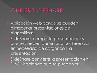 QUE ES slideshare.Aplicación web donde se pueden almacenar presentaciones de diapositivas.SlideShare comparte presentaciones que se pueden dar en una conferencia sin necesidad de cargar con la presentacion.SlideShare convierte la presentacion en FLASH haciendo que se pueda ver