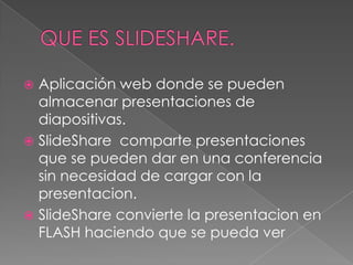QUE ES slideshare. Aplicación web donde se pueden almacenar presentaciones de diapositivas. SlideShare  comparte presentaciones que se pueden dar en una conferencia sin necesidad de cargar con la presentacion. SlideShare convierte la presentacion en FLASH haciendo que se pueda ver 