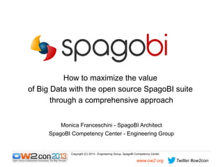How to maximize the value
of Big Data with the open source SpagoBI suite
through a comprehensive approach
Monica Franceschini - SpagoBI Architect
SpagoBI Competency Center - Engineering Group

Copyright (C) 2013 - Engineering Group, SpagoBI Competency Center

www.ow2.org

Twitter #ow2con

 