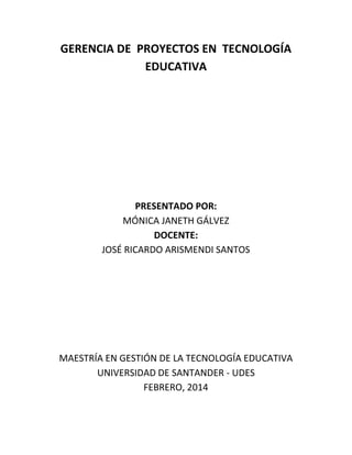 GERENCIA DE PROYECTOS EN TECNOLOGÍA
EDUCATIVA

PRESENTADO POR:
MÓNICA JANETH GÁLVEZ
DOCENTE:
JOSÉ RICARDO ARISMENDI SANTOS

MAESTRÍA EN GESTIÓN DE LA TECNOLOGÍA EDUCATIVA
UNIVERSIDAD DE SANTANDER - UDES
FEBRERO, 2014

 