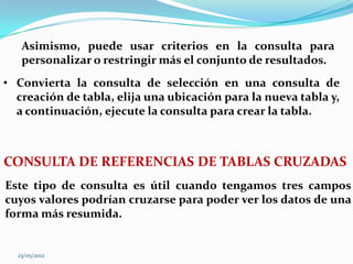 Asimismo, puede usar criterios en la consulta para
   personalizar o restringir más el conjunto de resultados.
• Convierta la consulta de selección en una consulta de
  creación de tabla, elija una ubicación para la nueva tabla y,
  a continuación, ejecute la consulta para crear la tabla.



CONSULTA DE REFERENCIAS DE TABLAS CRUZADAS
Este tipo de consulta es útil cuando tengamos tres campos
cuyos valores podrían cruzarse para poder ver los datos de una
forma más resumida.


  23/05/2012
 