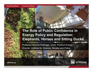 1
uOttawa.cauOttawa.ca
The Role of Public Confidence in
Energy Policy and Regulation:
Elephants, Horses and Sitting Ducks
Professor Monica Gattinger, Chair, Positive Energy
Director, Institute for Science, Society and Policy
 