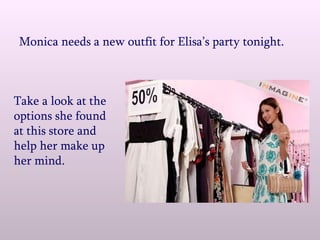Monica needs a new outfit for Elisa’s party tonight. Take a look at the options she found at this store and help her make up her mind. 