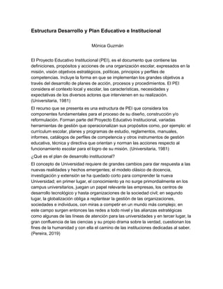 Estructura Desarrollo y Plan Educativo e Institucional
Mónica Guzmán
El Proyecto Educativo Institucional (PEI), es el documento que contiene las
definiciones, propósitos y acciones de una organización escolar, expresados en la
misión, visión objetivos estratégicos, políticas, principios y perfiles de
competencias. Incluye la forma en que se implementan los grandes objetivos a
través del desarrollo de planes de acción, procesos y procedimientos. El PEI
considera el contexto local y escolar, las características, necesidades y
expectativas de los diversos actores que intervienen en su realización.
(Universitaria, 1981)
El recurso que se presenta es una estructura de PEI que considera los
componentes fundamentales para el proceso de su diseño, construcción y/o
reformulación. Forman parte del Proyecto Educativo Institucional, variadas
herramientas de gestión que operacionalizan sus propósitos como, por ejemplo: el
currículum escolar, planes y programas de estudio, reglamentos, manuales,
informes, catálogos de perfiles de competencia y otros instrumentos de gestión
educativa, técnica y directiva que orientan y norman las acciones respecto al
funcionamiento escolar para el logro de su misión. (Universitaria, 1981)
¿Qué es el plan de desarrollo institucional?
El concepto de Universidad requiere de grandes cambios para dar respuesta a las
nuevas realidades y hechos emergentes; el modelo clásico de docencia,
investigación y extensión se ha quedado corto para comprender la nueva
Universidad; en primer lugar, el conocimiento ya no surge primordialmente en los
campus universitarios, juegan un papel relevante las empresas, los centros de
desarrollo tecnológico y hasta organizaciones de la sociedad civil; en segundo
lugar, la globalización obliga a replantear la gestión de las organizaciones,
sociedades e individuos, con miras a competir en un mundo más complejo; en
este campo surgen entonces las redes a todo nivel y las alianzas estratégicas
como algunas de las líneas de atención para las universidades y en tercer lugar, la
gran confluencia de las ciencias y su propio drama sobre la verdad, cuestionan los
fines de la humanidad y con ella el camino de las instituciones dedicadas al saber.
(Pereira, 2019)
 