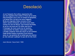 Desolació Jo só l'esqueix d'un arbre, esponerós ahir, que als segadors feia ombra a l'hora de la sesta,  mes branques una a una va rompre la tempesta,  i el llamp fins a la terra ma soca migpartí. Brots de migrades fulles coronen el bocí  obert i sense entranyes, que de la soca resta; cremar he vist ma llenya; com fumerol de festa, al cel he vist anar-se'n la millor part de mi. I l'amargor de viure xucla ma rer esclava, i sent brostar les fulles i sent pujar la saba, i m'aida a esperar l'hora de caure un sol conhort. Cada ferida mostra la perdua d'una branca;  sens mi, res parlaria de la meitat que em manca; jo visc sols per a plànyer lo que de mi s'és mort. Joan Alcover. Cap al tard. 1906 