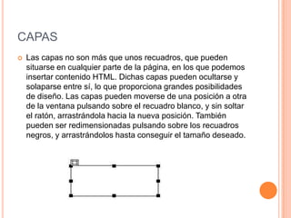 CAPAS
   Las capas no son más que unos recuadros, que pueden
    situarse en cualquier parte de la página, en los que podemos
    insertar contenido HTML. Dichas capas pueden ocultarse y
    solaparse entre sí, lo que proporciona grandes posibilidades
    de diseño. Las capas pueden moverse de una posición a otra
    de la ventana pulsando sobre el recuadro blanco, y sin soltar
    el ratón, arrastrándola hacia la nueva posición. También
    pueden ser redimensionadas pulsando sobre los recuadros
    negros, y arrastrándolos hasta conseguir el tamaño deseado.
 
