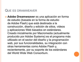 QUE ES DRAMWEAVER
   Adobe Dreamweaver es una aplicación en forma
    de estudio (basada en la forma de estudio
    de Adobe Flash) que está destinada a la
    construcción, diseño y edición de sitios, videos
    y aplicaciones Web basados en estándares.
    Creado inicialmente por Macromedia (actualmente
    producido por Adobe Systems) es el programa más
    utilizado en el sector del diseño y la programación
    web, por sus funcionalidades, su integración con
    otras herramientas como Adobe Flash y,
    recientemente, por su soporte de los estándares
    del World Wide Web Consortium.
 