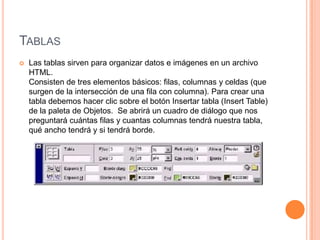 TABLAS
   Las tablas sirven para organizar datos e imágenes en un archivo
    HTML.
    Consisten de tres elementos básicos: filas, columnas y celdas (que
    surgen de la intersección de una fila con columna). Para crear una
    tabla debemos hacer clic sobre el botón Insertar tabla (Insert Table)
    de la paleta de Objetos. Se abrirá un cuadro de diálogo que nos
    preguntará cuántas filas y cuantas columnas tendrá nuestra tabla,
    qué ancho tendrá y si tendrá borde.
 