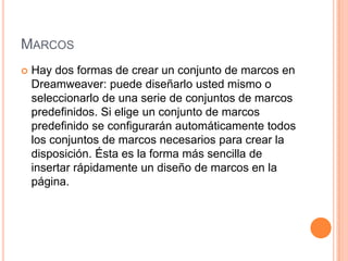 MARCOS
   Hay dos formas de crear un conjunto de marcos en
    Dreamweaver: puede diseñarlo usted mismo o
    seleccionarlo de una serie de conjuntos de marcos
    predefinidos. Si elige un conjunto de marcos
    predefinido se configurarán automáticamente todos
    los conjuntos de marcos necesarios para crear la
    disposición. Ésta es la forma más sencilla de
    insertar rápidamente un diseño de marcos en la
    página.
 