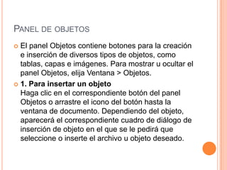 PANEL DE OBJETOS
 El panel Objetos contiene botones para la creación
  e inserción de diversos tipos de objetos, como
  tablas, capas e imágenes. Para mostrar u ocultar el
  panel Objetos, elija Ventana > Objetos.
 1. Para insertar un objeto
  Haga clic en el correspondiente botón del panel
  Objetos o arrastre el icono del botón hasta la
  ventana de documento. Dependiendo del objeto,
  aparecerá el correspondiente cuadro de diálogo de
  inserción de objeto en el que se le pedirá que
  seleccione o inserte el archivo u objeto deseado.
 