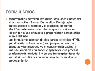 FORMULARIOS
   os formularios permiten interactuar con los visitantes del
    sitio o recopilar información de ellos. Por ejemplo,
    puede solicitar el nombre y la dirección de correo
    electrónico de un usuario o hacer que los visitantes
    respondan a una encuesta o proporcionen comentarios
    acerca del sitio.
    Los formularios constan de dos partes: el código HTML
    que describe el formulario (por ejemplo, los campos,
    etiquetas y botones que ve el usuario en la página) y
    una secuencia de comandos o aplicación que procesa
    la información enviada. No se puede recopilar datos de
    formulario sin utilizar una secuencia de comandos de
    procesamiento.
 