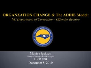 ORGANZATION CHANGE & The ADDIE Model:  NC Department of Correction – Offender Reentry Monica Jackson  Forsyth County – Job Developer HRD 830 December 8, 2010 