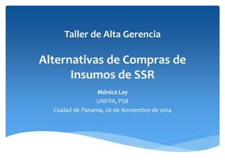 Taller de Alta Gerencia
Alternativas de Compras de
Insumos de SSR
Mónica Lay
UNFPA, PSB
Ciudad de Panama, 20 de Noviembre de 2014
 