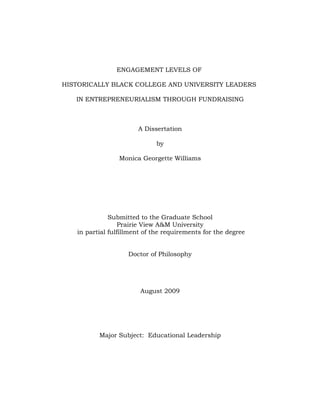 ENGAGEMENT LEVELS OF

HISTORICALLY BLACK COLLEGE AND UNIVERSITY LEADERS

   IN ENTREPRENEURIALISM THROUGH FUNDRAISING



                       A Dissertation

                             by

                 Monica Georgette Williams




              Submitted to the Graduate School
                  Prairie View A&M University
   in partial fulfillment of the requirements for the degree


                    Doctor of Philosophy




                        August 2009




          Major Subject: Educational Leadership
 