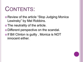 CONTENTS:
 Review of the article “Stop Judging Monica
Lewinsky” by Mel Robbins.
 The neutrality of the article.
 Different perspective on the scandal.
 If Bill Clinton is guilty , Monica is NOT
innocent either.
 