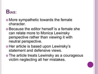 BIAS:
 More sympathetic towards the female
character.
 Because the editor herself is a female she
can relate more to Monica Lewinsky
perspective rather than viewing it with
neutral perspective.
 Her article is based upon Lewinsky’s
statement and defensive views.
 The article treats Lewinsky as a courageous
victim neglecting all her mistakes.
 
