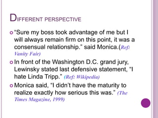 DIFFERENT PERSPECTIVE
 “Sure my boss took advantage of me but I
will always remain firm on this point, it was a
consensual relationship.” said Monica.(Ref:
Vanity Fair)
 In front of the Washington D.C. grand jury,
Lewinsky stated last defensive statement, “I
hate Linda Tripp.” (Ref: Wikipedia)
 Monica said, “I didn’t have the maturity to
realize exactly how serious this was.” (The
Times Magazine, 1999)
 