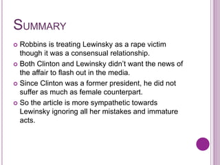 SUMMARY
 Robbins is treating Lewinsky as a rape victim
though it was a consensual relationship.
 Both Clinton and Lewinsky didn’t want the news of
the affair to flash out in the media.
 Since Clinton was a former president, he did not
suffer as much as female counterpart.
 So the article is more sympathetic towards
Lewinsky ignoring all her mistakes and immature
acts.
 