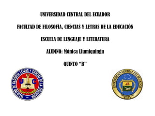 UNIVERSIDAD CENTRAL DEL ECUADOR

FACULTAD DE FILOSOFÍA, CIENCIAS Y LETRAS DE LA EDUCACIÓN

           ESCUELA DE LENGUAJE Y LITERATURA

              ALUMNO: Mónica Llumiquinga

                      QUINTO “B”
 