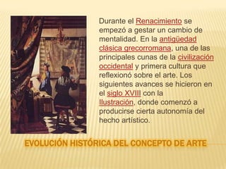 conceptoLa definición de arte es abierta, subjetiva, discutible. No existe un acuerdo unánime entre historiadores, filósofos o artistas. A lo largo del tiempo se han dado numerosas definiciones de arte, entre ellas: «el arte es el recto ordenamiento de la razón» .