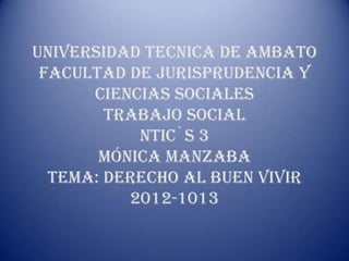 UNIVERSIDAD TECNICA DE AMBATO
 FACULTAD DE JURISPRUDENCIA Y
      CIENCIAS SOCIALES
        TRABAJO SOCIAL
           NTIC`S 3
       MÓNICA MANZABA
  TEMA: DERECHO AL BUEN VIVIR
          2012-1013
 