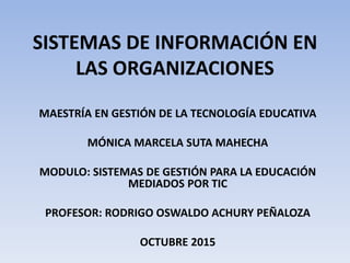 SISTEMAS DE INFORMACIÓN EN
LAS ORGANIZACIONES
MAESTRÍA EN GESTIÓN DE LA TECNOLOGÍA EDUCATIVA
MÓNICA MARCELA SUTA MAHECHA
MODULO: SISTEMAS DE GESTIÓN PARA LA EDUCACIÓN
MEDIADOS POR TIC
PROFESOR: RODRIGO OSWALDO ACHURY PEÑALOZA
OCTUBRE 2015
 