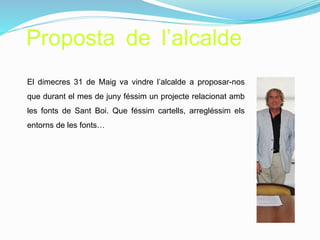 Proposta de l’alcalde
El dimecres 31 de Maig va vindre l’alcalde a proposar-nos
que durant el mes de juny féssim un projecte relacionat amb
les fonts de Sant Boi. Que féssim cartells, arregléssim els
entorns de les fonts…
 