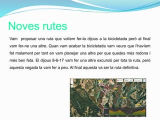 Noves rutes
Vam proposar una ruta que volíem fer-la dijous a la bicicletada però al final
vam fer-ne una altre. Quan vam acabar la bicicletada vam veure que l’havíem
fet malament per tant en vam planejar una altre per que quedes més rodona i
més ben feta. El dijous 8-6-17 vam fer una altre excursió per tota la ruta, però
aquesta vegada la vam fer a peu. Al final aquesta va ser la ruta definitiva.
 