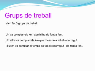 Grups de treball
Vam fer 3 grups de treball:
Un va comptar els km que hi ha de font a font.
Un altre va comptar els km que mesurava tot el recorregut.
I l’últim va comptar el temps de tot el recorregut i de font a font.
 
