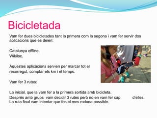 Bicicletada
Vam fer dues bicicletades tant la primera com la segona i vam fer servir dos
aplicacions que es deien:
Catalunya offline.
Wikiloc.
Aquestes aplicacions servien per marcar tot el
recorregut, comptar els km i el temps.
Vam fer 3 rutes:
La inicial, que la vam fer a la primera sortida amb bicicleta.
Després amb grups vam decidir 3 rutes però no en vam fer cap d’elles.
La ruta final vam intentar que fos el mes rodona possible.
 