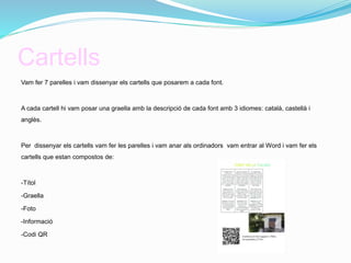 Cartells
Vam fer 7 parelles i vam dissenyar els cartells que posarem a cada font.
A cada cartell hi vam posar una graella amb la descripció de cada font amb 3 idiomes: català, castellà i
anglès.
Per dissenyar els cartells vam fer les parelles i vam anar als ordinadors vam entrar al Word i vam fer els
cartells que estan compostos de:
-Títol
-Graella
-Foto
-Informació
-Codi QR
 