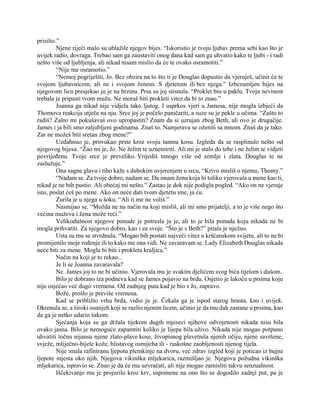 prisilio.”
Njene riječi malo su ublažile njegov bijes. “Iskoristio je tvoju ljubav prema sebi kao što je
uvijek radio, dovraga. Trebao sam ga zaustaviti onog dana kad sam ga uhvatio kako te ljubi - i radi
nešto više od ljubljenja, ali nikad nisam mislio da će te ovako osramotiti.”
“Nije me osramotio.”
“Nemoj pogriješiti, Jo. Bez obzira na to što ti je Douglas dopustio da vjeruješ, učinit će te
svojom ljubavnicom, ali ne i svojom ženom. S djetetom ili bez njega.” Izbezumljen bijes na
njegovom licu presjekao ju je na brzinu. Prsa su joj stisnula. “Proklet bio u paklu. Tvoja nevinost
trebala je pripasti tvom mužu. Ne moraš biti prokleti vitez da bi to znao.”
Joanna ga nikad nije vidjela tako ljutog. I usprkos vjeri u Jamesa, nije mogla izbjeći da
Thomova reakcija utječe na nju. Srce joj je počelo paničariti, a suze su je pekle u očima. “Zašto to
radiš? Zašto mi pokušavaš ovo upropastiti? Znam da si uzrujan zbog Beth, ali ovo je drugačije.
James i ja bili smo zaljubljeni godinama. Znaš to. Namjerava se oženiti sa mnom. Znaš da je tako.
Zar ne možeš biti sretan zbog mene?”
Uzdahnuo je, provukao prste kroz svoju tamnu kosu. Izgleda da se rasplinulo nešto od
njegovog bijesa. “Žao mi je, Jo. Ne želim te uznemiriti. Ali mi je stalo do tebe i ne želim te vidjeti
povrijeđenu. Tvoje srce je preveliko. Vrijediš mnogo više od zemlje i zlata. Douglas te ne
zaslužuje.”
Ona sagne glavu i tiho kaže s dubokim uvjerenjem u srcu, “Krivo misliš o njemu, Thomy.”
“Nadam se. Za tvoje dobro, nadam se. Da imam ženu koja bi toliko vjerovala u mene kao ti,
nikad je ne bih pustio. Ali obećaj mi nešto.” Zastao je dok nije podigla pogled. “Ako on ne vjeruje
isto, poslat ćeš po mene. Ako on neće dati tvom djetetu ime, ja ću.
Zurila je u njega u šoku. “Ali ti me ne voliš.”
Nasmijao se. “Možda ne na način na koji misliš, ali mi smo prijatelji, a to je više nego što
većina muževa i žena može reći.”
Velikodušnost njegove ponude je potresla ju je, ali to je bila ponuda koju nikada ne bi
mogla prihvatiti. Za njegovo dobro, kao i za svoje. “Što je s Beth?” pitala je nježno.
Usta su mu se stvrdnula. “Mogao bih postati najveći vitez u kršćanskom svijetu, ali to ne bi
promijenilo moje rođenje ili to kako me ona vidi. Ne zavaravam se. Lady Elizabeth Douglas nikada
neće biti za mene. Mogla bi biti i prokleta kraljica.”
Način na koji je to rekao...
Je li se Joanna zavaravala?
Ne. James joj to ne bi učinio. Vjerovala mu je svakim djelićem svog bića tijelom i dušom.
Bilo je dobrano iza podneva kad se James pojavio na brdu. Osjetio je lakoću u prsima koju
nije osjećao već dugo vremena. Od zadnjeg puta kad je bio s Jo, zapravo.
Bože, prošlo je previše vremena.
Kad se približio vrhu brda, vidio ju je. Čekala ga je ispod starog hrasta, kao i uvijek.
Okrenula se, a široki osmijeh koji se razlio njenim licem, učinio je da mu dah zastane u prsima, kao
da ga je netko udario šakom.
Sjećanja koja su ga držala tijekom dugih mjeseci njihove odvojenosti nikada nisu bila
ovako jasna. Bilo je nemoguće zapamtiti koliko je lijepa bila uživo. Nikada nije mogao potpuno
uhvatiti točnu nijansu njene zlato-plave kose, živopisnog plavetnila njenih očiju, njene savršene,
svježe, mliječno-bijele kože, blistavog osmijeha ili - raskošne zaobljenosti njenog tijela.
Nije imala rafiniranu ljepotu plemkinje na dvoru, već zdrav izgled koji je poticao iz bujne
ljepote mjesta oko njih. Njegova vikinška mljekarica, razmišljao je. Njegova požudna vikinška
mljekarica, ispravio se. Znao je da će mu uzvraćati, ali nije mogao zamisliti takvu senzualnost.
Iščekivanje mu je projurilo kroz krv, uspomene na ono što se dogodilo zadnji put, pa je
 