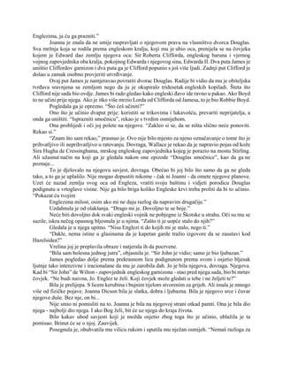 Englezima, ja ću ga prazniti.”
Joanna je znala da ne smije raspravljati o njegovom pravu na vlasništvo dvorca Douglas.
Sva mržnja koja se rodila prema engleskom kralju, koji mu je ubio oca, prenijela se na čovjeka
kojem je Edward dao zemlju njegova oca: Sir Roberta Clifforda, engleskog baruna i vjernog
vojnog zapovjednika oba kralja, pokojnog Edwarda i njegovog sina, Edwarda II. Dva puta James je
uništio Cliffordov garnizon i dva puta ga je Clifford popunio s još više ljudi. Zadnji put Clifford je
došao u zamak osobno provjeriti utvrđivanje.
Ovaj put James je namjeravao povratiti dvorac Douglas. Radije bi vidio da mu je obiteljska
tvrđava sravnjena sa zemljom nego da ju je okupiralo tridesetak engleskih kopiladi. Šteta što
Clifford nije sada bio ovdje. James bi rado gledao kako engleski đavo ide ravno u pakao. Ako Boyd
to ne učini prije njega. Ako je itko više mrzio Lorda od Clifforda od Jamesa, to je bio Robbie Boyd.
Pogledala ga je oprezno. “Što ćeš učiniti?”
Ono što je učinio dvaput prije: koristiti se trikovima i lukavošću, prevariti neprijatelja, a
onda ga uništiti. “Isprazniti smočnicu”, rekao je s tvrdim osmijehom.
Ona problijedi i oči joj polete na njegove. “Zakleo si se, da se ništa slično neće ponoviti.
Rekao si.”
“Znam što sam rekao,” prasnuo je. Ovo nije bilo mjesto za njeno označavanje o tome što je
prihvatljivo ili neprihvatljivo u ratovanju. Dovraga, Wallace je rekao da je napravio pojas od kože
Sira Hugha de Cressinghama, mrskog engleskog zapovjednika kojeg je porazio na mostu Stirling.
Ali užasnut način na koji ga je gledala nakon one epizode “Douglas smočnice”, kao da ga ne
poznaje...
To je djelovalo na njegovu savjest, dovraga. Obećao bi joj bilo što samo da ga ne gleda
tako, a to ga je uplašilo. Nije mogao dopustiti nikome - čak ni Joanni - da omete njegove planove.
Uzet će nazad zemlju svog oca od Engleza, vratiti svoju baštinu i vidjeti porodicu Douglas
podignutu u vrtoglave visine. Nije ga bilo briga koliko Engleske krvi treba proliti da bi to učinio.
“Pokazat ću tvojim
Englezima milost, osim ako mi ne daju razlog da napravim drugačije.”
Uzdahnula je od olakšanja. “Drago mi je. Dovoljno te se boje.”
Neće biti dovoljno dok svaki engleski vojnik ne pobjegne iz Škotske u strahu. Oči su mu se
suzile, iskra nečeg opasnog bljesnula je u njima. “Zašto ti je uopće stalo do njih?”
Gledala je u njega upitno. “Nisu Englezi ti do kojih mi je stalo, nego ti.”
“Dakle, nema istine u glasinama da je kapetan garde tražio izgovore da se zaustavi kod
Hazelsidea?”
Vrelina joj je preplavila obraze i natjerala ih da pocrvene.
“Bila sam bolesna jednog jutra”, objasnila je. “Sir John je vidio; samo je bio ljubazan.”
James pogledao dolje prema prekrasnom licu podignutom prema svom i osjetio bljesak
ljutnje tako intenzivne i iracionalane da mu je zarobila dah. Jo je bila njegova, dovraga. Njegova.
Kad bi “Sir John” de Wilton - zapovjednik engleskog garnizona - stao pred njega sada, bio bi mrtav
čovjek. “Ne budi naivna, Jo. Englez te želi. Koji čovjek može gledati u tebe i ne željeti te?”
Bila je prelijepa. S licem kerubina i bujnim tijelom stvorenim za grijeh. Ali imala je mnogo
više od fizičke pojave. Joanna Dicson bila je slatka, dobra i ljubazna. Bila je njegovo srce i čuvar
njegove duše. Bez nje, on bi...
Nije smio ni pomisliti na to. Joanna je bila na njegovoj strani otkad pamti. Ona je bila dio
njega - najbolji dio njega. I ako Bog želi, bit će uz njega do kraja života.
Bilo kakav ubod savjesti koji je možda osjetio zbog toga što je učinio, ublažila je ta
pomisao. Brinut će se o njoj. Zauvijek.
Posegnula je, obuhvatila mu vilicu rukom i uputila mu nježan osmijeh. “Nemaš razloga za
 