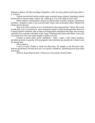 ljubomoru, Jamese. Sir John ima dragu u Engleskoj. A čak i da nema, jedini čovjek kojeg želim si
ti. Volim te.”
Toplina njezinih riječi razlila se preko njega, umirujući njegovu ljutnju i dopuštajući radosti
da procvjeta na njenom mjestu. Ljubav. Da, voljela ga je. I on je nju. Kako je ne bi volio?
Dobre namjere su zaboravljene, James ju je opet privukao u naručje i poljubio. Zastenjao je
od dodira - od poplave osjeta. Usne su joj bile tople i meke i tako nevjerojatno slatke. Nijedan med
nikada nije bio ukusniji.
Znao je da nema vremena za ovo, ali jednostavno nije mogao prestati. Tako je bilo uvijek
između njih, vruće i izvan kontrole - posve nemoguće zaustaviti, poput šumskog požara. Kad su se
ti osjećaji jednom oslobodili, pitao se kako su ih mogli držati suspregnute tako dugo. Sirova snaga,
intenzitet, čisto razaranje, iznenadile su čak i njega. Nikad prije nije osjetio ništa slično i znao je da
više nikada neće. Ova vrsta strasti događa se jednom u životu.
Usnama je prešao preko njenih izgladnjelo - žedno - pijući s njih svakim žestokim,
požudnim potezom svog jezika. Htio je progutati svaki centimetar nje, posjedovati i istražiti svaki
dio njenog tijela.
Bila je njegova.
I ona je to znala. Predala se strasti bez oklijevanja. Ne, predala se nije bila prava riječ.
Radosno ga dočekala. Otvorila mu je srce i on se gostio i naslađivao. Zgrabila ga je kao da ga nikad
neće pustiti.
Molio se da ga nikada ne pusti. Trebao ju je i tek je počeo shvaćati koliko.
 