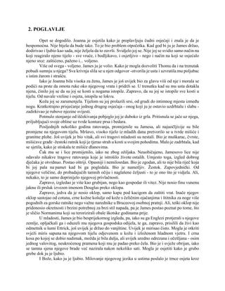 2. POGLAVLJE
Opet se dogodilo. Joanna je osjetila kako je preplavljuju čudni osjećaji i znala je da je
bespomoćna. Nije htjela da bude tako. To je bio problem otpočetka. Kad god bi ju je James držao,
dodirivao i ljubio kao sada, nije željela da to završi. Svidjelo joj se. Nije joj se svidio samo način na
koji reagiralo njeno tijelo - sve vruće, i bodljikavo, i osjetljivo - nego i način na koji se osjećalo
njeno srce: zaštićeno, paženo i... voljeno.
Više od svega - voljeno. James ju je volio. Kako je mogla dozvoliti Thomu da i na trenutak
pobudi sumnju u njega? Sva krivnja slila se u njen odgovor -otvorila je usta i uzvratila mu poljubac
s istim žarom i strašću.
Iako je Joanna bila visoka za ženu, James je još uvijek bio za glavu viši od nje i morala se
podići na prste da omota ruke oko njegovog vrata i pridrži se. U trenutku kad su mu usta dotakla
njena, činilo joj se da su joj se kosti u nogama istopile. Zapravo, da su joj se istopile sve kosti u
tijelu. Od navale vreline i osjeta, istopila se lokvu.
Koža joj se zarumenjela. Tijelom su joj prolazili srsi, od grudi do intimnog mjesta između
nogu. Kratkotrajno prisjećanje jednog drugog osjećaja - onog koji ju je ostavio uzdrhtalu i slabu -
zadirkivao je rubove njezine svijesti.
Potmulo stenjanje od iščekivanja pobjeglo joj je duboko iz grla. Pritisnula se jače uz njega,
priljubljujući svoje obline uz tvrde konture prsa i bedara.
Posljednjih nekoliko godina ratovanja, promijenile su Jamesa, ali najuočljivije su bile
promjene na njegovom tijelu. Mršavo, visoko tijelo iz mladih dana pretvorilo se u tvrde mišiće i
granitne plohe. Još uvijek je bio vitak, ali svi tragovi mladosti su nestali. Bio je muškarac, čvrste,
mišićave građe -žestoki ratnik koji je tjerao strah u kosti u svojim pohodima. Malo je zadrhtala, kad
se sjetila, kako je stiskala te mišiće dlanovima.
Čak mu se i lice promijenilo, iako ne zbog ožiljaka. Neuobičajeno, Jamesovo lice nije
odavalo nikakve tragove ratovanja koje je istrošilo živote ostalih. Umjesto toga, izgled dobrog
dječaka je otvrdnuo. Postao oštriji. Opasniji i nemilosrdan. Bio je zgodan, ali to nije bila riječ koja
bi joj pala na pamet kad bi ga pogledala. Bio je nametljiv. Žestok. Zapovjednički. Od
njegove veličine, do probadajućih tamnih očiju i naglašene čeljusti - to je ono što je vidjela. Ali,
nekako, to je samo doprinijelo njegovoj privlačnosti.
Zapravo, izgledao je više kao grubijan, nego kao gospodar ili vitez. Nije nosio finu vunenu
jaknu ili prsluk izvezen imenom Douglas preko oklopa.
Zapravo, jedva da je nosio oklop, samo kapu pod kacigom da zaštiti vrat. Inače njegov
oklop sastojao od cotuna, crne kožne košulje od kože s čeličnim ojačanjima i štitnika za noge više
pogodnih za gorske ratnike nego važne narednike u Bruceovoj osobnoj pratnji. Ali, teški oklop nije
pridonosio okretnosti i brzini potrebnoj za brzi stil napada, pa je James postao poznat po tome, što
je sličio Normanima koji su terorizirali obale škotske godinama prije.
U mladosti, James je bio besprijekornog izgleda, pa, iako su ga Englezi protjerali s njegove
zemlje, opljačkali ga i oduzeli mu njegova gospodska odijela, te ga, zapravo, prisilili da živi kao
odmetnik u šumi Ettrick, još uvijek je držao do vanjštine. Uvijek je mirisao čisto. Mogla je otkriti
svježi miris sapuna na njegovom tijelu odjevenom u kožu i izloženom hladnom vjetru. I crna
kosa po kojoj se dobio nadimak, možda je bila dulja, ali uvijek uredno odrezana i očešljana - osim
jednog valovitog, neukroćenog pramena koji mu je padao preko čela. Bio je i svježe obrijan, iako
se tamna sjena njegove brade već nazirala nakon nekoliko sati. Mogla je osjetiti kako je grubo
grebe dok ju je ljubio.
I Bože, kako ju je ljubio. Milovanje njegovog jezika u ustima poslalo je trnce osjeta kroz
 