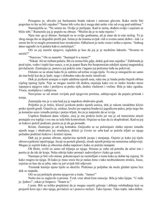 Posegnuo je, uhvatio joj baršunastu bradu rukom i zatresao glavom. Kako može biti
pogrešno to što su bili zajedno? “Samo bih volio da ti mogu dati nešto više od ovog pod stablima.”
Nasmiješila se. “Ne smeta mi. Ovdje je prelijepo. Kad te nema, dođem ovdje i osjećam se
bliže tebi.” Rumenilo joj je popelo na obraze. “Mislim da je to naše mjesto.”
Njen stav ga je dirnuo. Sastajali su se ovdje godinama, ali je znao da to nije razlog. To je
zbog onoga što se dogodilo prošli put. Istina je da Joanna uvijek vidi u svemu samo dobro - čak i u
onom što bi se moglo promatrati kao nezakonito. Odlučnost je rasla vruća i teška u njemu. “Jednog
dana sagradit ću ti palaču kakvu zaslužuješ.”
Oči su joj susrele njegove; izgledala je kao da joj je je neobično laknulo. “Stvarno to
misliš?”
“Naravno.” On se namršti. “Sumnjaš li u mene?”
“Nikad. Ali ne trebam palaču. Bit ću sretna bilo gdje, dokle god smo zajedno.” Zablistala je
pred njim, vedro i toplo kao sunce, a on je poput Ikara bio bespomoćan odoljeti njenoj magnetskoj
privlačnosti. Zastenjao je, ponovo joj pokrio usta i lagano joj pritisnuo leđa na pokrivač.
Oslonio se sa strane kako bi ju zaštitio od težine svoga tijela. To mu je omogućilo ne samo
da ima bolji kut da je ljubi, nego i slobodnu ruku da može istraživati.
Dok je jezikom uranjao u toplu udubinu njenih usta, ruka mu je lutala preko bujnih oblina
cijelog njenog tijela. Nije se mogao zasititi tih dodira, osjećaja kako sve to meko žensko meso
ispunjava njegove ruke i prelijeva se preko njih, dodira vlažnosti i vreline. Bila je tako zgodna.
Vruća, nestrpljiva i zahtjevna.
Nesvjesno se od strasti izvijala pod njegovim prstima, zahtijevajući da pojača pritisak i
trenje.
Zastenjala mu je u usta kad joj je napokon obuhvatio grudi.
Poljubio ju je žešće, klizeći jezikom preko njenih usnica, dok je rukom istodobno klizio
preko njenih grudi. Gnječio je, stiskao, kružio po napetoj bradavici jagodicom palca, prije nego što
ju konačno uzeo između prstiju i počeo trljati, što ju je natjeralo da se izvija.
Usprkos hladnom danu veljače, znoj je mu prekrio kožu jer mu je od intenziteta strasti
postajalo sve toplije i sve mu se teže bilo kontrolirati. Osjećao se kao da će eksplodirati. Kad su joj
se kukovi počeli podizati, pustio ju je da ga pronađe.
Kriste. Zastenjao je od tog kontakta. Gnijezdio se uz pulsirajuće slatko mjesto između
njenih nogu i obuhvatio joj stražnjicu, držeći je čvrsto uz sebe kad se počela trljati uz njega
požudno podižući kukove i kružeći njima.
Dah joj je postao ubrzan, mješavina nježnih jecaja i stenjanja. Osjetio je kako joj tijelo
ubrzava pokrete ispod njega. Jecaji su postali glasniji, stisak njenih prstiju na ramenima zahtjevniji.
Mogao je osjetiti kako je obuzima slatka napetost i kako se počela rastapati.
Oh Bože, svršit će samo od trljanja uz njega. Stisnuo je zube od potrebe da učini isto i
pustio je da ide do kraja. Neka otkrije kako pronaći zadovoljstvo i kako ga uzeti.
Nastojao je biti vrlo miran, pokušavajući ne razmišljati o tome kako je dobar taj osjećaj. Ili
kako reagira na njega. Ili kako je imao sreće što je našao ženu s tako neobuzdanom strašću. Isuse,
osjećao se kao da se jebu, iako su još uvijek bili odjeveni.
Trenutak kasnije njeno tijelo se ukočilo. Prekinuo je poljubac da može gledati njeno lice
dok se raspada.
Oči su joj poletjele prema njegovim u čudu. “James!”
Nešto mu se zaglavilo u prsima. Tvrd, vruć ubod čiste emocije. Bila je tako lijepa. “U redu
je, ljubavi”, rekao je hrapavo. “Imam te.”
I jeste. Bili su toliko prepleteni da je mogao osjetiti grčenje i drhtaje oslobađanja koji su
projurili kroz nju i oko njega, povlačeći se i ponovo stežući. Tako tijesno. Tako toplo. tako dobro.
 