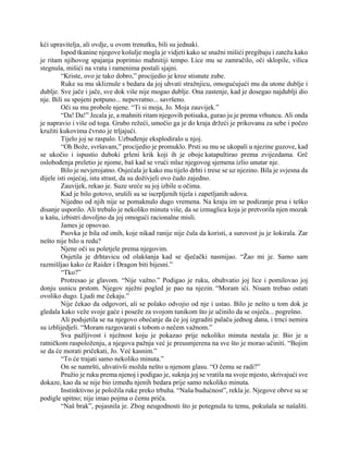 kći upravitelja, ali ovdje, u ovom trenutku, bili su jednaki.
Ispod tkanine njegove košulje mogla je vidjeti kako se snažni mišići pregibaju i zatežu kako
je ritam njihovog spajanja poprimio mahnitiji tempo. Lice mu se zamračilo, oči sklopile, vilica
stegnula, mišići na vratu i ramenima postali sjajni.
“Kriste, ovo je tako dobro,” procijedio je kroz stisnute zube.
Ruke su mu skliznule s bedara da joj uhvati stražnjicu, omogućujući mu da utone dublje i
dublje. Sve jače i jače, sve dok više nije mogao dublje. Ona zastenje, kad je dosegao najdublji dio
nje. Bili su spojeni potpuno... nepovratno... savršeno.
Oči su mu probole njene. “Ti si moja, Jo. Moja zauvijek.”
“Da! Da!” Jecala je, a mahniti ritam njegovih potisaka, gurao ju je prema vrhuncu. Ali onda
je napravio i više od toga. Grubo režeći, umočio ga je do kraja držeći je prikovanu za sebe i počeo
kružiti kukovima čvrsto je trljajući.
Tijelo joj se raspalo. Uzbuđenje eksplodiralo u njoj.
“Oh Bože, svršavam,” procijedio je promuklo. Prsti su mu se ukopali u njezine guzove, kad
se ukočio i ispustio duboki grleni krik koji ih je oboje katapultirao prema zvijezdama. Grč
oslobođenja preletio je njome, baš kad se vrući mlaz njegovog sjemena izlio unutar nje.
Bilo je nevjerojatno. Osjećala je kako mu tijelo drhti i trese se uz njezino. Bila je svjesna da
dijele isti osjećaj, istu strast, da su doživjeli ovo čudo zajedno.
Zauvijek, rekao je. Suze sreće su joj izbile u očima.
Kad je bilo gotovo, srušili su se iscrpljenih tijela i zapetljanih udova.
Nijedno od njih nije se pomaknulo dugo vremena. Na kraju im se podizanje prsa i teško
disanje usporilo. Ali trebalo je nekoliko minuta više, da se izmaglica koja je pretvorila njen mozak
u kašu, izbistri dovoljno da joj omogući racionalne misli.
James je opsovao.
Psovka je bila od onih, koje nikad ranije nije čula da koristi, a surovost ju je šokirala. Zar
nešto nije bilo u redu?
Njene oči su poletjele prema njegovim.
Osjetila je drhtavicu od olakšanja kad se dječački nasmijao. “Žao mi je. Samo sam
razmišljao kako će Raider i Dragon biti bijesni.”
“Tko?”
Protresao je glavom. “Nije važno.” Podigao je ruku, obuhvatio joj lice i pomilovao joj
donju usnicu prstom. Njegov nježni pogled je pao na njezin. “Moram ići. Nisam trebao ostati
ovoliko dugo. Ljudi me čekaju.”
Nije čekao da odgovori, ali se polako odvojio od nje i ustao. Bilo je nešto u tom dok je
gledala kako veže svoje gaće i poseže za svojom tunikom što je učinilo da se osjeća... pogrešno.
Ali podsjetila se na njegovo obećanje da će joj izgraditi palaču jednog dana, i trnci nemira
su izblijedjeli. “Moram razgovarati s tobom o nečem važnom.”
Sva pažljivost i nježnost koju je pokazao prije nekoliko minuta nestala je. Bio je u
ratničkom raspoloženju, a njegova pažnja već je preusmjerena na sve što je morao učiniti. “Bojim
se da će morati pričekati, Jo. Već kasnim.”
“To će trajati samo nekoliko minuta.”
On se namršti, uhvativši možda nešto u njenom glasu. “O čemu se radi?”
Pružio je ruku prema njenoj i podigao je, suknja joj se vratila na svoje mjesto, skrivajući sve
dokaze, kao da se nije bio između njenih bedara prije samo nekoliko minuta.
Instinktivno je položila ruke preko trbuha. “Naša budućnost”, rekla je. Njegove obrve su se
podigle upitno; nije imao pojma o čemu priča.
“Naš brak”, pojasnila je. Zbog neugodnosti što je potegnula tu temu, pokušala se našaliti.
 