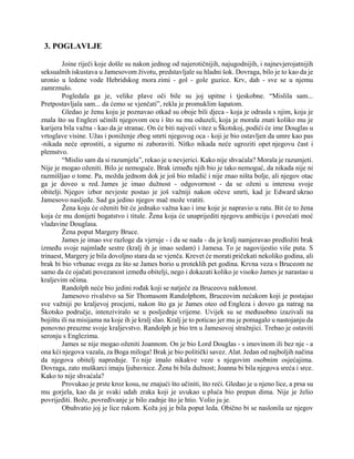 3. POGLAVLJE
Joine riječi koje došle su nakon jednog od najerotičnijih, najugodnijih, i najnevjerojatnijih
seksualnih iskustava u Jamesovom životu, predstavljale su hladni šok. Dovraga, bilo je to kao da je
uronio u ledene vode Hebridskog mora zimi - gol - gole guzice. Krv, dah - sve se u njemu
zamrznulo.
Pogledala ga je, velike plave oči bile su joj upitne i tjeskobne. “Mislila sam...
Pretpostavljala sam... da ćemo se vjenčati”, rekla je promuklim šapatom.
Gledao je ženu koju je poznavao otkad su oboje bili djeca - koja je odrasla s njim, koja je
znala što su Englezi učinili njegovom ocu i što su mu oduzeli, koja je morala znati koliko mu je
karijera bila važna - kao da je stranac. On će biti najveći vitez u Škotskoj, podići će ime Douglas u
vrtoglave visine. Užas i poniženje zbog smrti njegovog oca - koji je bio ostavljen da umre kao pas
-nikada neće oprostiti, a sigurno ni zaboraviti. Nitko nikada neće ugroziti opet njegovu čast i
plemstvo.
“Mislio sam da si razumjela”, rekao je u nevjerici. Kako nije shvaćala? Morala je razumjeti.
Nije je mogao oženiti. Bilo je nemoguće. Brak između njih bio je tako nemoguć, da nikada nije ni
razmišljao o tome. Pa, možda jednom dok je još bio mladić i nije znao ništa bolje, ali njegov otac
ga je doveo u red. James je imao dužnost - odgovornost - da se oženi u interesu svoje
obitelji. Njegov izbor nevjeste postao je još važniji nakon očeve smrti, kad je Edward ukrao
Jamesovo nasljeđe. Sad ga jedino njegov mač može vratiti.
Žena koju će oženiti bit će jednako važna kao i ime koje je napravio u ratu. Bit će to žena
koja će mu donijeti bogatstvo i titule. Žena koja će unaprijediti njegovu ambiciju i povećati moć
vladavine Douglasa.
Žena poput Margery Bruce.
James je imao sve razloge da vjeruje - i da se nada - da je kralj namjeravao predložiti brak
između svoje najmlađe sestre (kralj ih je imao sedam) i Jamesa. To je nagovijestio više puta. S
trinaest, Margery je bila dovoljno stara da se vjenča. Krevet će morati pričekati nekoliko godina, ali
brak bi bio vrhunac svega za što se James borio u proteklih pet godina. Krvna veza s Bruceom ne
samo da će ojačati povezanost između obitelji, nego i dokazati koliko je visoko James je narastao u
kraljevim očima.
Randolph neće bio jedini rođak koji se natječe za Bruceovu naklonost.
Jamesovo rivalstvo sa Sir Thomasom Randolphom, Bruceovim nećakom koji je postajao
sve važniji po kraljevoj procjeni, nakon što ga je James oteo od Engleza i doveo ga natrag na
Škotsko područje, intenziviralo se u posljednje vrijeme. Uvijek su se međusobno izazivali na
bojištu ili na misijama na koje ih je kralj slao. Kralj je to poticao jer mu je pomagalo u nastojanju da
ponovno preuzme svoje kraljevstvo. Randolph je bio trn u Jamesovoj stražnjici. Trebao je ostaviti
seronju s Englezima.
James se nije mogao oženiti Joannom. On je bio Lord Douglas - s imovinom ili bez nje - a
ona kći njegova vazala, za Boga miloga! Brak je bio politički savez. Alat. Jedan od najboljih načina
da njegova obitelj napreduje. To nije imalo nikakve veze s njegovim osobnim osjećajima.
Dovraga, zato muškarci imaju ljubavnice. Žena bi bila dužnost; Joanna bi bila njegova sreća i srce.
Kako to nije shvaćala?
Provukao je prste kroz kosu, ne znajući što učiniti, što reći. Gledao je u njeno lice, a prsa su
mu gorjela, kao da je svaki udah zraka koji je uvukao u pluća bio prepun dima. Nije je želio
povrijediti. Bože, povređivanje je bilo zadnje što je htio. Volio ju je.
Obuhvatio joj je lice rukom. Koža joj je bila poput leda. Obično bi se naslonila uz njegov
 