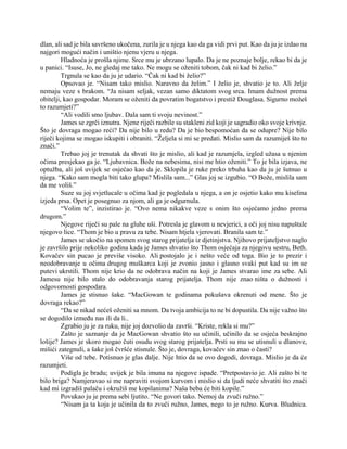 dlan, ali sad je bila savršeno ukočena, zurila je u njega kao da ga vidi prvi put. Kao da ju je izdao na
najgori mogući način i uništio njenu vjeru u njega.
Hladnoća je prošla njime. Srce mu je ubrzano lupalo. Da je ne poznaje bolje, rekao bi da je
u panici. “Isuse, Jo, ne gledaj me tako. Ne mogu se oženiti tobom, čak ni kad bi želio.”
Trgnula se kao da ju je udario. “Čak ni kad bi želio?”
Opsovao je. “Nisam tako mislio. Naravno da želim.” I želio je, shvatio je to. Ali želje
nemaju veze s brakom. “Ja nisam seljak, vezan samo diktatom svog srca. Imam dužnost prema
obitelji, kao gospodar. Moram se oženiti da povratim bogatstvo i prestiž Douglasa. Sigurno možeš
to razumjeti?”
“Ali vodili smo ljubav. Dala sam ti svoju nevinost.”
James se zgrči iznutra. Njene riječi razbile su stakleni zid koji je sagradio oko svoje krivnje.
Što je dovraga mogao reći? Da nije bilo u redu? Da je bio bespomoćan da se odupre? Nije bilo
riječi kojima se mogao iskupiti i obraniti. “Željela si mi se predati. Mislio sam da razumiješ što to
znači.”
Trebao joj je trenutak da shvati što je mislio, ali kad je razumjela, izgled užasa u njenim
očima presjekao ga je. “Ljubavnica. Bože na nebesima, nisi me htio oženiti.” To je bila izjava, ne
optužba, ali još uvijek se osjećao kao da je. Sklopila je ruke preko trbuha kao da ju je šutnuo u
njega. “Kako sam mogla biti tako glupa? Mislila sam...” Glas joj se izgubio. “O Bože, mislila sam
da me voliš.”
Suze su joj svjetlucale u očima kad je pogledala u njega, a on je osjetio kako mu kiselina
izjeda prsa. Opet je posegnuo za njom, ali ga je odgurnula.
“Volim te”, inzistirao je. “Ovo nema nikakve veze s onim što osjećamo jedno prema
drugom.”
Njegove riječi su pale na gluhe uši. Potresla je glavom u nevjerici, a oči joj nisu napuštale
njegovo lice. “Thom je bio u pravu za tebe. Nisam htjela vjerovati. Branila sam te.”
James se ukočio na spomen svog starog prijatelja iz djetinjstva. Njihovo prijateljstvo naglo
je završilo prije nekoliko godina kada je James shvatio što Thom osjećaja za njegovu sestru, Beth.
Kovačev sin pucao je previše visoko. Ali postojalo je i nešto veće od toga. Bio je to prezir i
neodobravanje u očima drugog muškarca koji je zvonio jasno i glasno svaki put kad su im se
putevi ukrstili. Thom nije krio da ne odobrava način na koji je James stvarao ime za sebe. Ali
Jamesu nije bilo stalo do odobravanja starog prijatelja. Thom nije znao ništa o dužnosti i
odgovornosti gospodara.
James je stisnuo šake. “MacGowan te godinama pokušava okrenuti od mene. Što je
dovraga rekao?”
“Da se nikad nećeš oženiti sa mnom. Da tvoja ambicija to ne bi dopustila. Da nije važno što
se dogodilo između nas ili da li..
Zgrabio ju je za ruku, nije joj dozvolio da završi. “Kriste, rekla si mu?”
Zašto je saznanje da je MacGowan shvatio što su učinili, učinilo da se osjeća beskrajno
lošije? James je skoro mogao čuti osudu svog starog prijatelja. Prsti su mu se utisnuli u dlanove,
mišići zategnuli, a šake još čvršće stisnule. Što je, dovraga, kovačev sin znao o časti?
Više od tebe. Potisnuo je glas dalje. Nije htio da se ovo dogodi, dovraga. Mislio je da će
razumjeti.
Podigla je bradu; uvijek je bila imuna na njegove ispade. “Pretpostavio je. Ali zašto bi te
bilo briga? Namjeravao si me napraviti svojom kurvom i mislio si da ljudi neće shvatiti što znači
kad mi izgradiš palaču i okružiš me kopilanima? Naša beba će biti kopile.”
Povukao ju je prema sebi ljutito. “Ne govori tako. Nemoj da zvuči ružno.”
“Nisam ja ta koja je učinila da to zvuči ružno, James, nego to je ružno. Kurva. Bludnica.
 