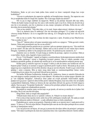 Preljubnica. Kako se još zove kada jednu ženu uzmeš za ženu i namjestiš drugu kao svoju
konkubinu?”
“Zovem to pokušajem da napravim najbolje od komplicirane situacije. Da napravim ono
što je neophodno kako bi mogli biti zajedno. Što si dovraga željela da učinim?”
Oči su joj se dugo zadržale na njegovim. Mislio je da počinje shvaćati dok nije rekla,
“Želim da budeš častan čovjek kao što sam o tebi mislila cijeli svoj život. Želim da shvatiš da je
ono što si mi ponudio, ono što si planirao za nas, manje vjerojatno od braka. Želim da me voliš
dovoljno da ne postavljaš pitanja.”
Usta su mu stanjila. “Nije tako lako, a ti to znaš. Imam odgovornost i dužnost, dovraga.”
“Da li te dužnost tjera ili ambicija? Zar nisi dovoljno postigao? Ti si jedan od najvećih
vitezova kralja Roberta i on će te nagraditi kao takvog. Je li Douglas taj koji traži više ili je to
James?”
Oči su mu se suzile. Nije navikao da tako razgovara s njim. Zvučala je kao MacGowan.
“Oni su jedno te isto.”
“Jesu li?” Iskrene plave oči pune razumijevanja zurile su u njegove. “Ništa ga neće vratiti,
Jamese. Ništa neće promijeniti ono što su mu učinili.”
Vruća kugla emocija gorjela mu je u prsima i grlu na spomen njegovog oca. “Zar misliš da
ja to ne znam? Ali dao sam mu obećanje. Zakleo sam se da ću učiniti sve da vratim slavu imenu
Douglas. I prokleto je dobro to što namjeravam učiniti. Ne pokušavaj me zaustaviti, Jo.”
Joannino srce se slomilo. Čovjek kojeg je mislila da poznaje, zapravo ne postoji. Dala je
svoju ljubav iluziji, mitu, legendi u koju se pretvorio.
Ovo je “Crni Douglas”, šaptali su Englezi o nemilosrdnom, beskompromisnom ratniku koji
je vodio bitku uništenja i terora u Engleskoj, čuvajući granice. Ona je vidjela naznake ovog
muškarca proteklih godina, ali nikada nije mislila da će se ta nemilosrdnost usmjeriti prema njoj.
Koliko puta je nalazila izgovore za njega? I rekla je sebi da James zna razlikovati one na
bojnom polju? Znala je za nemani iz njegove prošlosti protiv kojih se borio. Shvaćala je da je smrt
njegovog oca u engleskom zatvoru bila okrutna i da ga je sasvim obuzela. Svukli su ga i ostavili da
gladuje i umre u ranama. Bila je tamo onog dana kada se osamnaestogodišnji James vratio
s engleskog dvora nakon što je ga kralj Edward javno ponizio.
Na molbu Williama Lambertona, biskupa od St. Andrewsa, James je zatražio Edwarda da
mu vrati njegovu zemlju i ponudio mu je svoju odanost. Ali nakon što je saznao njegov identitet, da
je “sin izdajnika Douglasa”, Edward je imao jedan od svojih poznatih Anžuvinskih ispada,
popljuvavši ga javno i uputivši oštru kritiku protiv laktaša Douglasa, koji nisu ništa više od seljaka
u gospodskim haljinama. Rekao je Jamesu da nije sposoban obrisati mu guzicu ili čistiti njegova
odjela. Nazvao ga je “Gospodar Garderobe”. James je bio prisiljen pobjeći da spasi život. Bio je to
veliki udarac njegovom mladenačkom ponosu.
Razumjela je mračne sjene osvete koje su ga tjerale, ali naivno je mislila da će ljubav biti
dovoljna. Da će mu ona biti dovoljna.
Dragi Bože, kako je mogla tako pogriješiti?
“Nikad nisam rekao da ću se vjenčati s tobom, Jo. Nikad ti to nisam obećao.”
Čini se da je čitao njezine misli, nešto što je bilo uobičajeno između njih. Do sada je uvijek
to smatrala dokazom njihove bliskosti - a sada zabludom koja se činila smiješnom.
Pogledala ga je, a prsa su joj gorjela. Osjećala je kako su se njezini snovi i nade pretvorili u
pepeo. “U pravu si. Nisi mi ništa obećao. Pretpostavljala sam da me dovoljno poštuješ da ne uzmeš
ono što je namijenjeno mužu.”
Lice mu pocrveni od bijesa, ali ona ga je poznavala dovoljno dobro da primijeti i primjesu
srama. “Dovoljno te poštujem da znam da si pametna žena i da si sposobna donositi vlastite odluke.
 