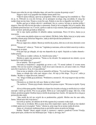 Nisam uzeo ništa što mi nije slobodno dano, niti sam bio svjestan da postoje uvjeti.”
Njegove riječi su je pogodile kao hladan šamar preko lica.
Vidjevši njenu reakciju, opsovao je prigušeno. Oštre crte njegovog lica omekšale su. “Žao
mi je, Jo. Prihvatit ću svoj dio krivnje, ali ne pristajem na ulogu zlog zavodnika ili onog tko
razdjevičuje nevine žene. Nisam u ovom bio sam. Željela si ono što se dogodilo isto koliko i ja.”
Koliko god ga je željela okriviti i proklinjati, bio je u pravu: krivnja je njezina koliko i
njegova. Ona nije bila nevina djevojka iz samostana. Znala je što se događa i što je to značilo. Bila
je jednako ponesena kao i on. U stvari, sjetila se sada na svoju sramotu, kako ga je preklinjala da joj
uzme nevinost -poticala ga kada je oklijevao.
Ali to nije riješio problem ili ublažilo udarac razočaranja. Pravo ili krivo, James ju je
iznevjerio.
I nije samo ona platila cijenu za svoje ludosti. Oh Bože, beba. Bebu, koja joj se prije samo
nekoliko minuta prije činila kao blagoslov, sada je doživljavala kao prokletstvo.
Što da učini?
Ptica je zapjevala u daljini. Barem je mislila da je ptica, dok mu se uši nisu okrenule u tom
pravcu.
“Moram ići”, rekao je. “Traže me.” Izgledao je rastrzano, očito ne želeći ostaviti je ovakvu.
Posegnuo je za njom.
Ovaj put nije ga izbjegla, ali nije mu dopustila da je utješi. Osjećala se čudno obamrla -
čudno prazna.
“Ne želim se svađati s tobom, Jo. Smislit ćemo nešto.”
Možda je uopće nije poznavao. “Nema se što shvatiti. Ne namjeravaš me oženiti, a ja ne
kanim biti tvoja ljubavnica.”
On se namršti. “Što to govoriš?”
Izravnala je kralježnicu i pogledala ga ravno u oči. “Ti moraš izabrati. U ovome nema
sredine. Niti ćeš me uvjeriti u drugačije. Cijeli život sam ti davala sve, ali neću ti dati ovo. Nikad
neću biti tvoja kurva. Ili ja, ili tvoja ambicija.”
Usta su mu se stanjila, a lice mu se zamračilo od bijesa. “To zvuči kao ultimatum.”
James se nikada nije volio naći stjeran u kut. Ali nije je bilo briga. “To je to”, rekla je
hladno. “Koliko si voljan žrtvovati, Jamese?”
“Jo,” drugi zvižduk ga je prekinuo. “Prokletstvo, moram ići. Ali ovaj razgovor nije završen.
Naći ću te sutra.”
Okrenula se, ne želeći da vidi suze. Kakav je izbor imala?
“Jo, molim te.” Primio joj je bradu i okrenuo lice prema svojem. “Mi ćemo to riješiti. Vjeruj
mi.”
Ali to je bila njena greška. Gledala je u lijepo lice čovjeka za kojeg je mislila da će je voljeti
zauvijek i skoro ga mrzila. Prsa su joj gorjela. Bolio ju je i sam pogled na njega. Jaki nos, tvrda
čeljust, prodoran pogled. Osobine koje je mislila da poznaje kao vlastite. Ali ispostavilo se da ga je
poznavala tako malo.
“Ako misliš da ćeš me uvjeriti da se predomislim, griješiš. Mislim ono što sam rekla,
James. Nikad neću biti tvoja kurva.”
Govorila je nježno, ali odlučno da bi bila sigurna da je razumio svaku riječ.
Vilica mu se stvrdnula. Bilo je jasno da je htio raspravljati s njom, ali kada je čuo sljedeći
zvižduk uputio joj čvrst pogled. “Sutra,” obećao je, prije nego što je nestao među drvećem.
James se s dvojicom muškaraca koja su ga tražila susreo na polovini brijega.
Robbie “Raider” Boyd, najjači čovjek u visoravni i zapravo iznuđivač Čuvara Visočja,
stajao pred njim, učinkovito mu blokirajući put. “Gdje si, dovraga, bio?”
 