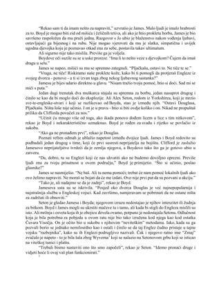 “Rekao sam ti da imam nešto za napraviti,” uzvratio je James. Malo ljudi je imalo hrabrosti
za to. Boyd je mogao biti zid od mišića i čeličnih tetiva, ali ako je htio prokletu borbu, James je bio
savršeno raspoložen da mu pruži jednu. Razgovor s Jo ubio je blaženstvo nakon vođenja ljubavi,
ostavljajući ga bijesnog i na rubu. Nije mogao vjerovati da mu je slatka, simpatična i uvijek
ugodna djevojka koju je poznavao otkad zna za sebe, postavila takav ultimatum.
Ali sigurno nije tako mislila. Previše ga je voljela.
Boydove oči suzile su se u uske proreze. “Ima li to nešto veze s djevojkom? Čujem da imaš
dragu u selu.”
James se napeo, mišići su mu se spremno zategnuli. “Pljačkašu, ostavi to. Ne tiče te se.”
“Vraga, ne tiče! Riskiramo naše proklete kože, kako bi ti pomogli da protjeraš Engleze iz
svojeg dvorca - ponovo - a ti si izvan toga zbog nekog ljubavnog sastanka?”
Jamesu je bijes udario direktno u glavu. “Nisam tražio tvoju pomoć, htio si doći. Sad mi se
miči s puta.”
Jedan dugi trenutak dva muškarca stajala su spremna za borbu, jedan nasuprot drugog i
činilo se kao da bi moglo doći do eksplozije. Ali Alex Seton, rodom iz Yorkshirea, koji je mrzio
sve-te-engleske-stvari i koji se razlikovao od Boyda, stao je između njih. “Ostavi Douglasa,
Pljačkašu. Ništa loše nije učinio. I on je u pravu - htio si biti ovdje koliko i on. Nikad ne propuštaš
priliku da Clifforda povučeš za nos.”
“Učinit ću mnogo više od toga, ako ikada ponovo dođem licem u lice s tim nitkovom”,
rekao je Boyd i nekarakteristično uzmaknuo. Boyd je rođen za svađu i rijetko se povlačio iz
sukoba.
“Ako ga ne pronađem prvi”, rekao je Douglas.
Poznati refren odmah je ublažio napetost između dvojice ljudi. James i Boyd redovito su
podbadali jedan drugog s time, koji će prvi susresti neprijatelja na bojištu. Clifford je zaslužio
Jamesovo neprijateljstvo tvrdeći da je zemlja njegova, a Boydovo tako što ga je gotovo ubio u
zatvoru.
“Da, dobro, tu su Englezi koji će nas uhvatiti ako ne budemo dovoljno oprezni. Previše
ljudi zna za tvoju prisutnost u ovom području,” Boyd je primijetio. “Što si učinio, poslao
glasnike?”
James se nasmiješio. “Ne baš. Ali tu nema pomoći; trebat će nam pomoć lokalnih ljudi ako
ovo želimo napraviti. Ne moraš se bojati da će me izdati. Ovo nije prvi put da su pozvani u akciju.”
“Tako je, ali nadajmo se da je zadnji”, rekao je Boyd.
Jamesova usta su se iskrivila. “Posjed oko dvorca Douglas je već najnepopularnija i
najstrašnija služba u Engleskoj vojsci. Kad završimo, namjeravam se pobrinuti da ne ostane ništa
za zadržati ili obnoviti.”
Seton je gledao Jamesa i Boyda; njegovom izrazu nedostajao je njihov intenzitet ili žudnja
za bitkom. Boyd i James mogli su ukrstiti mačeve tu i tamo, ali kada bi stigli do Engleza mislili su
isto. Ali mržnja i osveta koja ih je obojicu dovela ovamo, potpuno je nedostajala Setonu. Odlučnost
koja je bila potrebna za pobjedu u ovom ratu nije bio tako izražena kod njega kao kod ostatka
Čuvara Visočja. On je očito bio u sukobu s njihovim “neviteškim” metodama. Iako, kada su ga
pozvali borio se jednako nemilosrdno kao i ostali i činilo se da taj Englez čudno pristaje u tajnu
vojsku “razbojnika”, kako su ih Englezi podrugljivo nazivali. Čak i njegovo ratno ime “Zmaj”
zvučalo je napeto - to je bila šala zbog Wyverna1
koji se nalazio na Setonovom grbu koji se isticao
na viteškoj tunici i plaštu.
“Trebali bismo nastaviti ono što smo započeli”, rekao je Seton. “Idemo pronaći druge i
vidjeti hoće li ovaj vaš plan funkcionirati.”
1
 