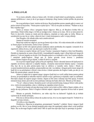 4. POGLAVLJE
To se mora odraditi, rekao je James sebi. Ali dok su ljudi čekali na položajima, sumrak se
opasno približavao i znao je da će ga njegovo kašnjenje zbog Joanne, koštati prilike da preuzme
zamak.
Sa svog položaja u šumi, istočno od dvorca, Boyd pogledao prema zapadu gdje je sunce već
počeo tonuti na horizontu. “Nema puno svjetla lijevo.” Oči su mu pale na Jamesa. “Nadam se da je
bila vrijedna toga.”
James je stisnuo vilicu i progutao bjesni odgovor. Bila je, ali Boydove kritike bile su
opravdane. Ostati toliko dugo s Jo bilo je neodgovorno i James je to znao. Ali to se neće ponoviti.
Neće to dozvoliti. Joanna je imala previše zahtjeva, miješala se tamo gdje ne treba. Morao se
usredotočiti na ono što je važno: obnoviti čast i vratiti dostojanstvo sebi i svojoj obitelji.
Ime Douglas više nikada nitko neće omalovažavati.
Joanna bi morala razumjeti.
Boyd nije očekivao odgovor, pa mu ga James nije ni dao. Ali svaka minuta dok su čekali da
se Seton pojavi na horizontu, činila se kao vječnost.
Englezi su bili vrlo oprezni prema zamkama nakon prethodna dva napada i izmamiti ih iz
sigurnosti zidina dvorca, čak i po dnevnom svjetlu bit će teško.
Ali James je naučio lekcije od Čuvara Visočja i nasamario Engleze u bitci kod Brandera.
Zaradio je reputaciju ne samo zbog divljih i iznenađujućih napada, nego i zbog lukavosti njegovih
planova. U prvom napadu na dvorac Crni Douglas pojavio se niotkuda u crkvi na Cvjetnu nedjelju
i umiješao među Engleze. Drugi put je tjerao goveda izvan dvorca i potaknuo
zainteresirane Engleze da ga slijede, a onda ih odveo u zasjedu.
Za ovaj treći napad njegov plan je bio još suptilniji. Seton i desetak Jamesovih ljudi proći će
zapadno od dvorca odjeveni u seljačke haljine, s konjima natovarenim balama sijena i vrećama
žita, kao da su na putu prema sajmu koji se održava u Lanarku sutra. James i Boyd, sa
svojom karakterističnom građom, prepoznatljivom čak i na daljinu i drugom polovinom njegovih
ljudi bit će na položajima u blizini vrata dvorca i čekati spremno da Englezi izađu, pa ako je sve
bude išlo prema planu, zauzeti dvorac.
James se nadao da će napasti njega i njegove ljudi koji su vozili zalihe hrane putem pokraj
dvorca, jer posljednjih je nekoliko mjeseci učinilo svoje i garnizon je očajnički vapio za zalihama.
Dovoljno očajno da zagrize njegov mamac. Sajam će biti sutra i čekanje nije bila opcija. Svakom
minutom koju James provodi na tom području riskiraju da budu otkriveni. Moralo je biti danas.
“Tu su”, rekao je James. Konačno je prvi od natovarenih konja, kojeg je Seton vodio preko
sive, vjetrovite pustopoljine, ušao u vidokrug na zapadnoj strani dvorca.
Ostalo je još manje od sata dnevnog svjetla i još uvijek su bile vidljive figure seljaka, ali se
molio da nije prekasno. Hoće li Englezi riskirati napad i napustiti sigurnost dvorca kad se spusti
noć?
Minute su gmizale. Prokletstvo, zar nitko nije bio na dužnosti? Izgleda da je trebala
vječnost da ih stražar primijeti.
Puls mu se ubrzao dok je čekao da se plan razvije, živci su mu napeto treperili. Trebalo bi se
dogoditi za koju minutu...
Ali ništa se nije dogodilo.
Prokletstvo. Opsovao je prigušeno, promatrajući “putnike” u daljini. Seton i njegovi ljudi
prebrzo su išli. Bit će izvan dometa pogleda prije nego što neprijatelj uspije obući svoje proklete
hlače. Što su dovraga Englezi radili tamo? Bili su spori kao djevojke koje se spremaju za gozbu!
 