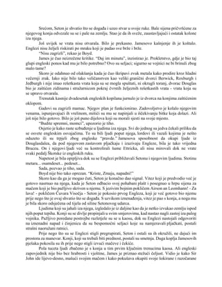 Srećom, Seton je shvatio što se događa i uzeo stvar u svoje ruke. Bale sijena pričvršćene za
njegovog konja odvezale su se i pale na zemlju. Stao je da ih sveže, zaustavljajući i ostatak kolone
iza njega.
Još uvijek se vrata nisu otvarala. Bilo je prekasno. Jamesovo kašnjenje ih je koštalo.
Englezi nisu željeli riskirati po mraku koji je padao sve brže i brže.
“Nisu zagrizli”, rekao je Boyd.
James je čuo neizrečene kritike. “Daj im minutu”, inzistirao je. Prokletstvo, gdje je bio taj
glupi engleski ponos kad mu je bilo potrebno? Ovo su seljaci; sigurno se vojnici ne bi brinuli zbog
malo tame?
Skoro je odahnuo od olakšanja kada je čuo škripavi zvuk metala kako prodire kroz hladni
večernji zrak. Iako nije bilo tako veličanstven kao veliki granični dvorci Berwick, Roxburgh i
Jedburgh i nije imao rešetkasta vrata koja su se mogla spuštati, ni okrugli toranj, dvorac Douglas
bio je zaštićen zidinama i stražarnicom pokraj čvrstih željeznih rešetkastih vrata - vrata koja su
se upravo otvarala.
Trenutak kasnije dvadesetak engleskih kopilana jurnulo je iz dvorca na konjima zaštićenim
oklopom.
Gadovi su zagrizli mamac. Njegov plan je funkcionirao. Zadovoljstvo je kolalo njegovim
venama, ispunjavajući ih vrelinom, mišići su mu se napinjali u iščekivanju bitke koja dolazi. Ali
još nije bilo gotovo. Bilo je još puno dijelova koji su morali sjesti na svoje mjesto.
“Budite spremni, momci”, upozorio je tiho.
Osjetio je kako raste uzbuđenje u ljudima iza njega. Svi do jednog su jedva čekali priliku da
se osvete engleskim osvajačima. To su bili ljudi poput njega, lordovi ili vazali kojima je nešto
oduzeto ili su trpjeli zbog engleske “pravde.” Jamesova sposobnost da okupi ljude iz
Douglasdalea, da pod njegovom zastavom pljačkaju i izazivaju Engleze, bila je tako vrijedna
Bruceu. On i njegovi ljudi već su kontrolirali šume Ettricka, ali nisu mirovali dok ne vrate
svaki pedalj Škotske iz engleskih ruku.
Napetost je bila opipljiva dok su se Englezi približavali Setonu i njegovim ljudima. Stotinu
metara... osamdeset... pedeset...
Sada, pozvao je tiho, sada.
Boyd nije bio tako oprezan. “Kriste, Zmaju, napadni!”
Skoro kao da ga je mogao čuti, Seton je konačno dao signal. Vitez koji je predvodio već je
gotovo nasrnuo na njega, kada je Seton odbacio svoj pohabani plašt i posegnuo u hrpu sijena za
mačem koji je bio pažljivo skriven u njemu. S jezivim bojnim pokličem Airson an Leomhann! - Za
lava! - pokličem Čuvara Visočja - Seton je pokosio prvog Engleza, koji je već gotovo bio njemu
prije nego što je ovaj shvatio što se događa. S uzvikom iznenađenja, vitez je pao s konja, a noga mu
je bila skoro odsječena od tijela od siline Setonovog udarca.
Ljudima koji su jahali iza njega, izgledalo je iz daljine kao da je netko izvukao zemlju ispod
njih poput tepiha. Konji su se divlje propinjali u svim smjerovima, kad nastao nagli zastoj iza palog
vojnika. Pažljivo poredane postrojbe razletjele su se u kaosu, dok su Englezi nastojali odgovoriti
na iznenadni napad i činjenicu da su bespomoćni seljaci koje su namjeravali pljačkati, postali
strašni naoružani ratnici.
Prije nego što su se Englezi stigli pregrupirati, Seton i ostali su ih okružili, ne dajući im
prostora za manevar. Konji, koji su trebali biti prednost, postali su smetnja. Duga koplja Jamesovih
pješaka pokosila su ih prije nego stigli izvući mačeve i čekiće.
Pola tuceta ljudi zbačeno je s konja u tim prvim ključnim trenucima kaosa. Ali engleski
zapovjednik nije bio bez hrabrosti i vještine, James je priznao stežući čeljust. Vidio je kako Sir
John ide lijevo-desno, mašući svojim mačem i kako pokušava okupiti svoje šokirane i razočarane
 