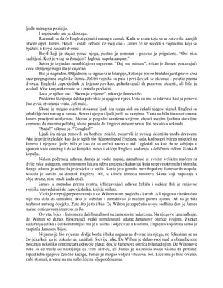 ljude natrag na pozicije.
I uspijevalo mu je, dovraga.
Računali su da će Englezi pojuriti natrag u zamak. Kada se vrata koja su se zatvorila iza njih
otvore opet, James, Boyd, i ostali odradit će svoj dio - James će se suočiti s vojnicima koji su
bježali, a Boyd zauzeti dvorac.
Boyd koji je stajao pored njega, postao je nemiran i psovao je prigušeno. “Oni nisu
razbijeni. Koji je vrag sa Zmajem? Izgleda napola zaspao.”
Seton je izgledao neuobičajeno usporeno. “Daj mu minutu”, rekao je James, pokazujući
veće strpljenje nego što je osjećao.
Bio je nagrađen. Odjednom se trgnuvši iz letargije, Seton je poveo brutalni juriš pravo kroz
srce pregrupirane engleske fronte. Još tri vojnika su pala i prvi čovjek se okrenuo i poletio prema
dvorcu. Engleski zapovjednik je bijesno povikao, pokušavajući ih ponovno okupiti, ali bilo je
uzalud. Više konja okrenulo se i počelo povlačiti.
Sada je njihov red. “Skoro je vrijeme”, rekao je James tiho.
Prodorno škripanje čelika potvrdilo je njegove riječi. Usta su mu se iskrivila kad je ponovo
čuo zvuk otvaranja vrata. Još malo.
Skoro je mogao osjetiti stiskanje ljudi iza njega dok su čekali njegov signal. Englezi su
jahali bježeći natrag u zamak, Seton i njegovi ljudi jurili su za njima. Vrata su bila širom otvorena.
James procijeni udaljenost. Morao je pogoditi savršeno vrijeme, dajući svojim ljudima dovoljno
vremena da zauzmu položaj, ali ne previše da Englezi zatvore vrata. Još nekoliko sekundi...
“Sada!” viknuo je. “Douglas!”
Ljudi iza njega ponovili su borbeni poklič, pojurivši iz svojeg skloništa među drvećem.
Ako je prije izgledalo kao da je tepih bio iščupan ispod Engleza, sada, kad su pri bijegu naletjeli na
Jamesa i njegove ljude, bilo je kao da su utrčali ravno u zid. Izgledali su kao da se sabijaju u
sporom valu unatrag i da se konjsko meso i oklopi Engleza sudaraju s čeličnim zidom škotskih
kopalja.
Nakon početnog udarca, James je vodio napad, zamahnuo je svojim velikim mačem za
dvije ruke u dugom, smrtonosnom luku u rebra engleske kukavice koja se prva okrenula i slomila.
Snaga udarca je odbacila je čovjeka iz sedla. Sletio je u gomilu mrtvih pokraj Jamesovih stopala.
Možda je ostalo još desetak Engleza. Ali, u klinču između mnoštva Škota koji napadaju s
obje strane, nisu imali kuda otići.
James je napadao prema centru, izbjegavajući udarce čekića i sjekire dok je ranjavao
vojnike napredujući do zapovjednika, koji je sjahao.
Vidio je treptaj prepoznavanja u de Wiltonovom pogledu - i strah. Ali njegova viteška čast
nije mu dala da uzmakne. Bio je stabilan i zamahivao je mačem prema njemu. Ali to je bila
hrabrost mrtvog čovjeka. Zato što je to i bio. De Wilton je zapečatio svoju sudbinu čim je James
načuo o njegovom interesu za Jo.
Osveta, bijes i ljubomora dali brutalnost su Jamesovim udarcima. Na njegovo iznenađenje,
de Wilton se držao, blokirajući svaki nemilosrdni udarac Jamesove oštrice svojom. Zveket
sudaranja čelika s čelikom tutnjao mu je u ušima i odjekivao u kostima. Englezova vještina samo je
raspirila Jamesov bijes.
Nejasno je bio svjestan divlje borbe i buke napada na dvorac iza njega, no fokusirao se na
čovjeka koji ga je pokušavao zadržati. S dvije ruke, De Wilton je držao svoj mač u obrambenom
položaju nekoliko centimetara od svoje glave, dok je Jamesova oštrica bila nad njim. De Wiltonove
ruke su se tresle od nastojanja da vrati oštricu, ali James je iskoristio svoju visinu da pritisne.
Ispod ruba njegove čelične kacige, James je mogao vidjeti vitezovu bol. Lice mu je bilo crveno,
zubi stisnuti, a vene su mu nabrekle na sljepoočnicama.
 