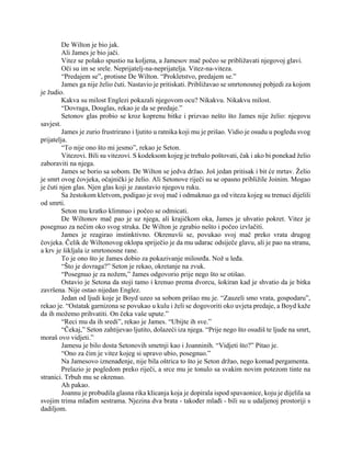 De Wilton je bio jak.
Ali James je bio jači.
Vitez se polako spustio na koljena, a Jamesov mač počeo se približavati njegovoj glavi.
Oči su im se srele. Neprijatelj-na-neprijatelja. Vitez-na-viteza.
“Predajem se”, protisne De Wilton. “Prokletstvo, predajem se.”
James ga nije želio čuti. Nastavio je pritiskati. Približavao se smrtonosnoj pobjedi za kojom
je žudio.
Kakva su milost Englezi pokazali njegovom ocu? Nikakvu. Nikakvu milost.
“Dovraga, Douglas, rekao je da se predaje.”
Setonov glas probio se kroz koprenu bitke i prizvao nešto što James nije želio: njegovu
savjest.
James je zurio frustrirano i ljutito u ratnika koji mu je prišao. Vidio je osudu u pogledu svog
prijatelja.
“To nije ono što mi jesmo”, rekao je Seton.
Vitezovi. Bili su vitezovi. S kodeksom kojeg je trebalo poštovati, čak i ako bi ponekad želio
zaboraviti na njega.
James se borio sa sobom. De Wilton se jedva držao. Još jedan pritisak i bit će mrtav. Želio
je smrt ovog čovjeka, očajnički je želio. Ali Setonove riječi su se opasno približile Joinim. Mogao
je čuti njen glas. Njen glas koji je zaustavio njegovu ruku.
Sa žestokom kletvom, podigao je svoj mač i odmaknuo ga od viteza kojeg su trenuci dijelili
od smrti.
Seton mu kratko klimnuo i počeo se odmicati.
De Wiltonov mač pao je uz njega, ali krajičkom oka, James je uhvatio pokret. Vitez je
posegnuo za nečim oko svog struka. De Wilton je zgrabio nešto i počeo izvlačiti.
James je reagirao instinktivno. Okrenuvši se, povukao svoj mač preko vrata drugog
čovjeka. Čelik de Wiltonovog oklopa spriječio je da mu udarac odsiječe glavu, ali je pao na stranu,
a krv je šikljala iz smrtonosne rane.
To je ono što je James dobio za pokazivanje milosrđa. Nož u leđa.
“Što je dovraga?” Seton je rekao, okretanje na zvuk.
“Posegnuo je za nožem,” James odgovorio prije nego što se otišao.
Ostavio je Setona da stoji tamo i krenuo prema dvorcu, šokiran kad je shvatio da je bitka
završena. Nije ostao nijedan Englez.
Jedan od ljudi koje je Boyd uzeo sa sobom prišao mu je. “Zauzeli smo vrata, gospodaru”,
rekao je. “Ostatak garnizona se povukao u kulu i želi se dogovoriti oko uvjeta predaje, a Boyd kaže
da ih možemo prihvatiti. On čeka vaše upute.”
“Reci mu da ih sredi”, rekao je James. “Ubijte ih sve.”
“Čekaj,” Seton zahtijevao ljutito, dolazeći iza njega. “Prije nego što osudiš te ljude na smrt,
moraš ovo vidjeti.”
Jamesu je bilo dosta Setonovih smetnji kao i Joanninih. “Vidjeti što?” Pitao je.
“Ono za čim je vitez kojeg si upravo ubio, posegnuo.”
Na Jamesovo iznenađenje, nije bila oštrica to što je Seton držao, nego komad pergamenta.
Prelazio je pogledom preko riječi, a srce mu je tonulo sa svakim novim potezom tinte na
stranici. Trbuh mu se okrenuo.
Ah pakao.
Joannu je probudila glasna rika klicanja koja je dopirala ispod spavaonice, koju je dijelila sa
svojim trima mlađim sestrama. Njezina dva brata - također mlađi - bili su u udaljenoj prostoriji s
dadiljom.
 